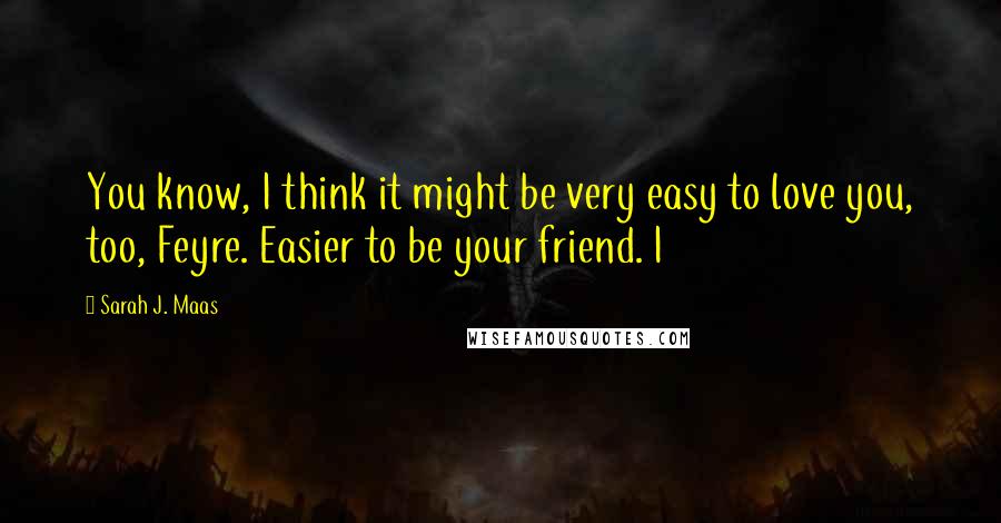 Sarah J. Maas Quotes: You know, I think it might be very easy to love you, too, Feyre. Easier to be your friend. I
