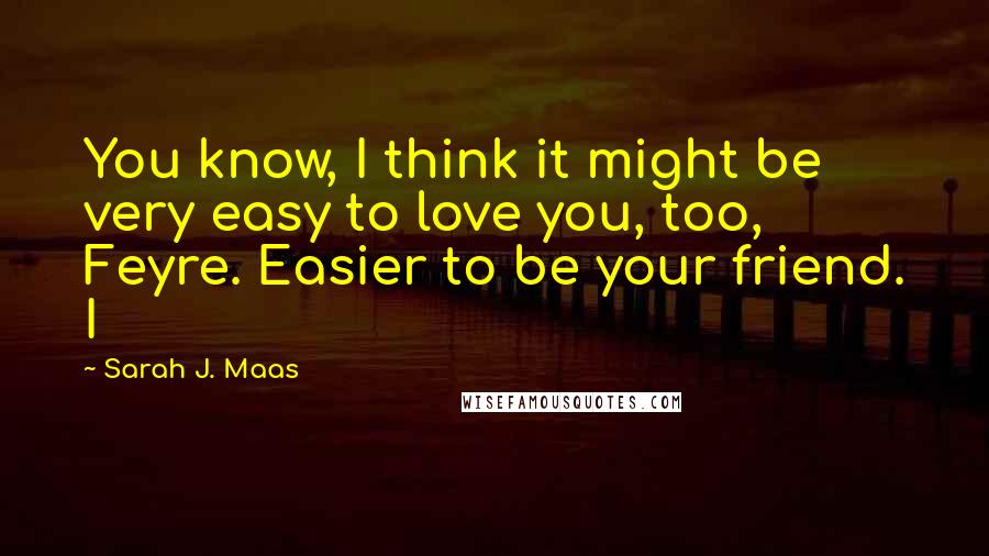 Sarah J. Maas Quotes: You know, I think it might be very easy to love you, too, Feyre. Easier to be your friend. I