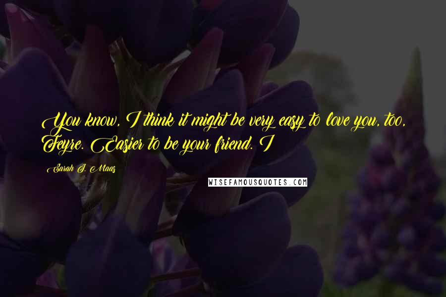 Sarah J. Maas Quotes: You know, I think it might be very easy to love you, too, Feyre. Easier to be your friend. I