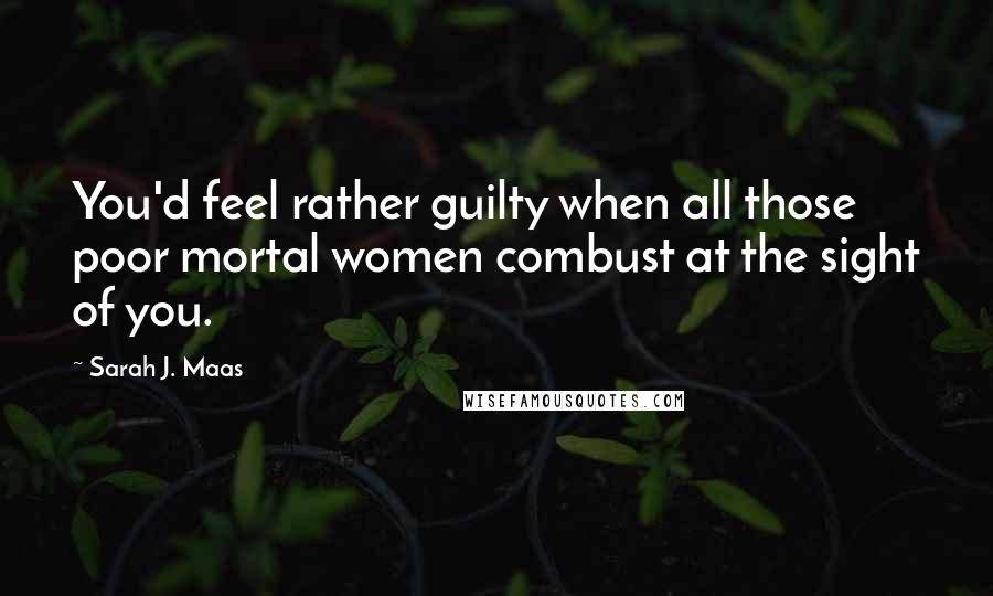 Sarah J. Maas Quotes: You'd feel rather guilty when all those poor mortal women combust at the sight of you.