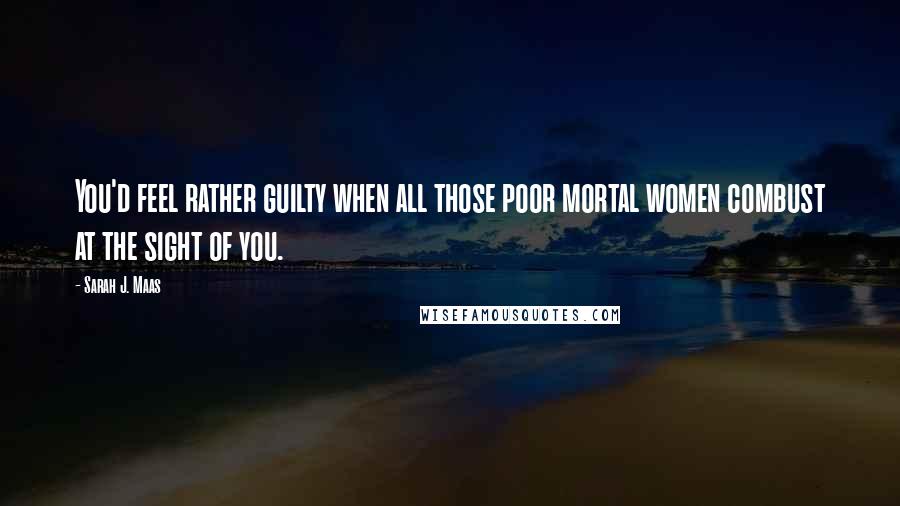 Sarah J. Maas Quotes: You'd feel rather guilty when all those poor mortal women combust at the sight of you.
