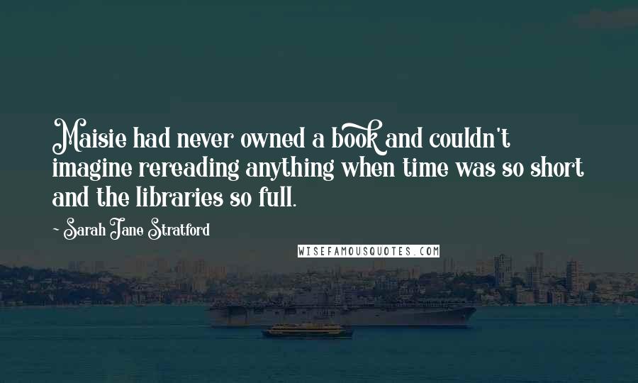 Sarah Jane Stratford Quotes: Maisie had never owned a book and couldn't imagine rereading anything when time was so short and the libraries so full.