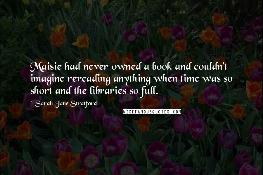 Sarah Jane Stratford Quotes: Maisie had never owned a book and couldn't imagine rereading anything when time was so short and the libraries so full.