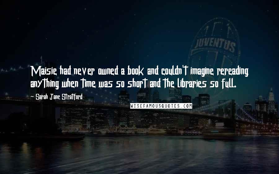 Sarah Jane Stratford Quotes: Maisie had never owned a book and couldn't imagine rereading anything when time was so short and the libraries so full.