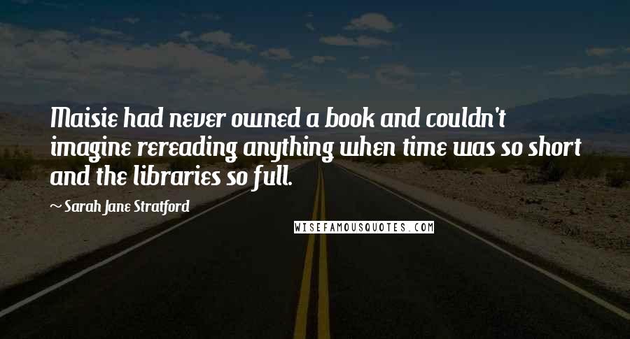 Sarah Jane Stratford Quotes: Maisie had never owned a book and couldn't imagine rereading anything when time was so short and the libraries so full.