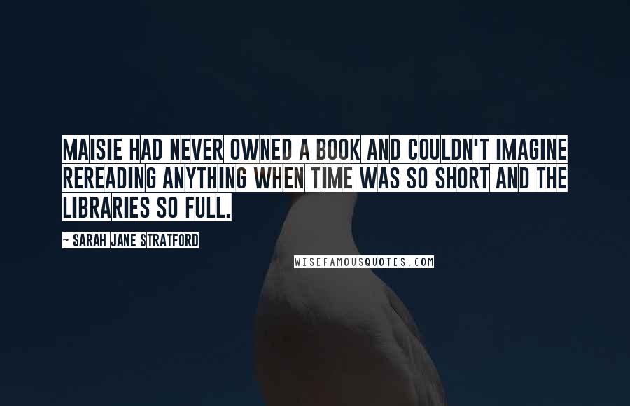 Sarah Jane Stratford Quotes: Maisie had never owned a book and couldn't imagine rereading anything when time was so short and the libraries so full.