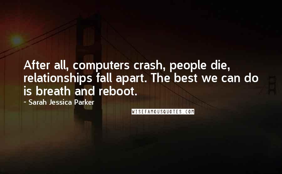 Sarah Jessica Parker Quotes: After all, computers crash, people die, relationships fall apart. The best we can do is breath and reboot.