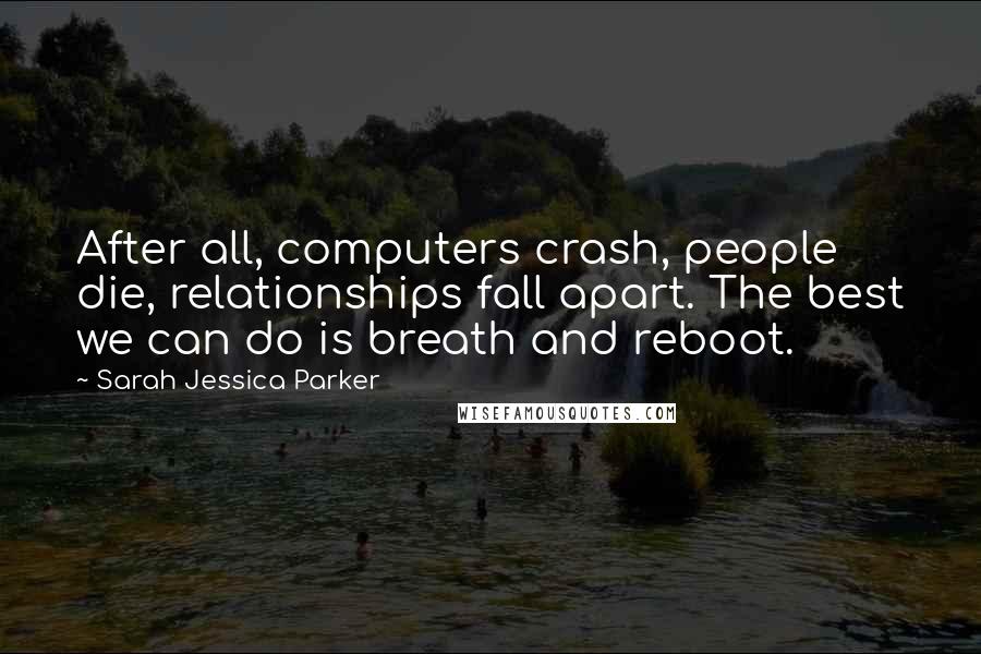 Sarah Jessica Parker Quotes: After all, computers crash, people die, relationships fall apart. The best we can do is breath and reboot.