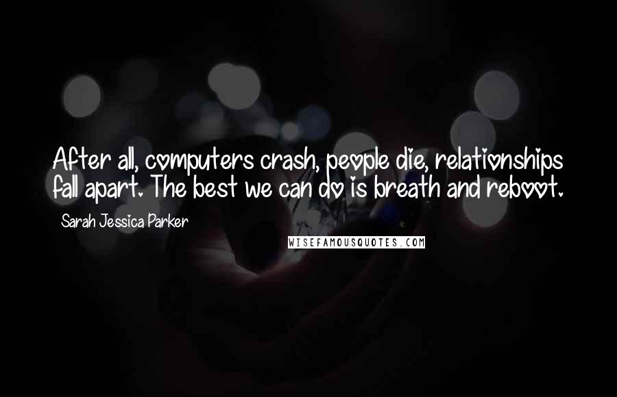 Sarah Jessica Parker Quotes: After all, computers crash, people die, relationships fall apart. The best we can do is breath and reboot.