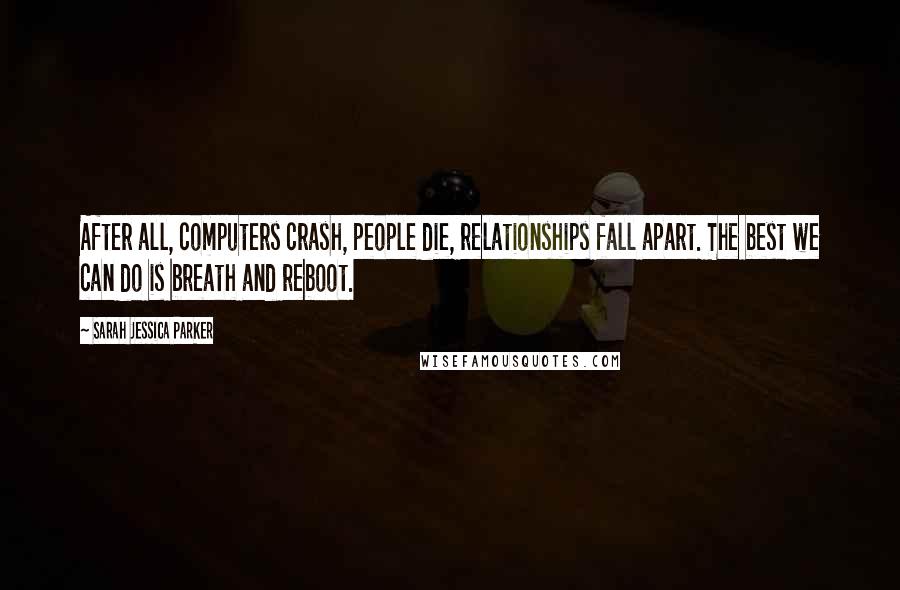 Sarah Jessica Parker Quotes: After all, computers crash, people die, relationships fall apart. The best we can do is breath and reboot.