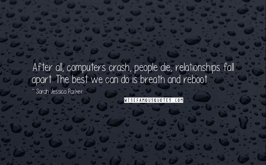 Sarah Jessica Parker Quotes: After all, computers crash, people die, relationships fall apart. The best we can do is breath and reboot.