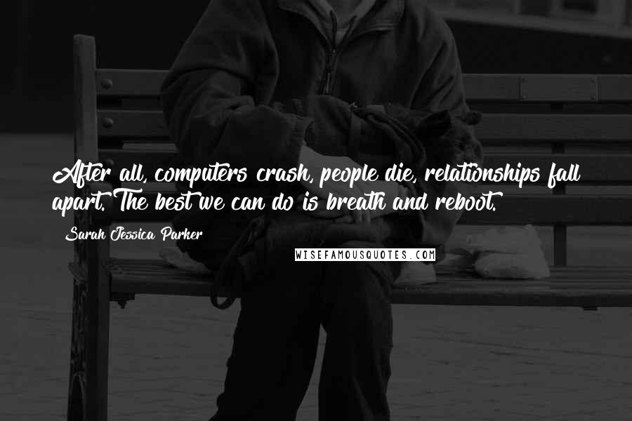 Sarah Jessica Parker Quotes: After all, computers crash, people die, relationships fall apart. The best we can do is breath and reboot.