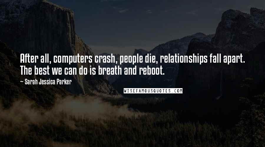 Sarah Jessica Parker Quotes: After all, computers crash, people die, relationships fall apart. The best we can do is breath and reboot.