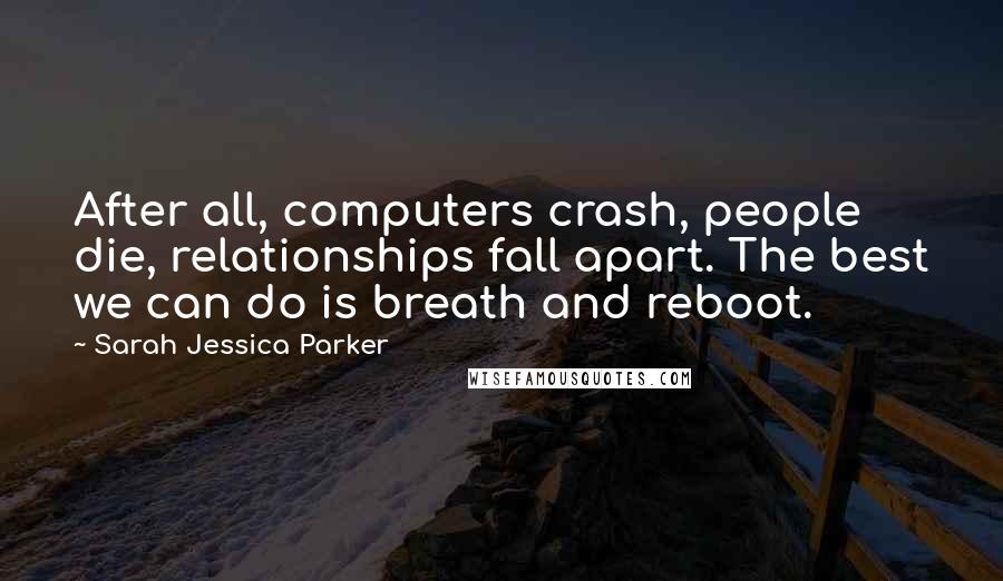 Sarah Jessica Parker Quotes: After all, computers crash, people die, relationships fall apart. The best we can do is breath and reboot.