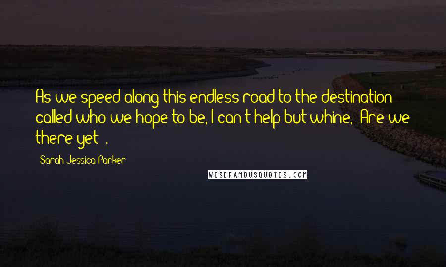 Sarah Jessica Parker Quotes: As we speed along this endless road to the destination called who we hope to be, I can't help but whine, 'Are we there yet?'.