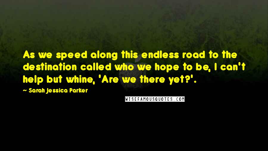 Sarah Jessica Parker Quotes: As we speed along this endless road to the destination called who we hope to be, I can't help but whine, 'Are we there yet?'.