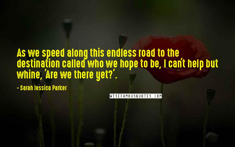Sarah Jessica Parker Quotes: As we speed along this endless road to the destination called who we hope to be, I can't help but whine, 'Are we there yet?'.