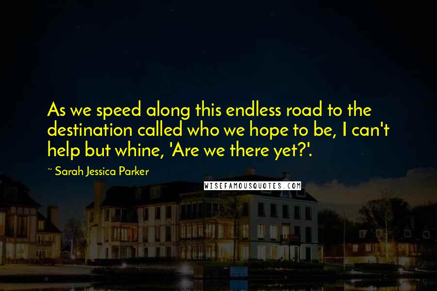 Sarah Jessica Parker Quotes: As we speed along this endless road to the destination called who we hope to be, I can't help but whine, 'Are we there yet?'.