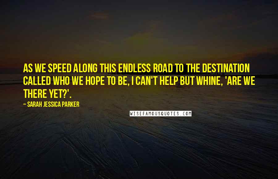 Sarah Jessica Parker Quotes: As we speed along this endless road to the destination called who we hope to be, I can't help but whine, 'Are we there yet?'.
