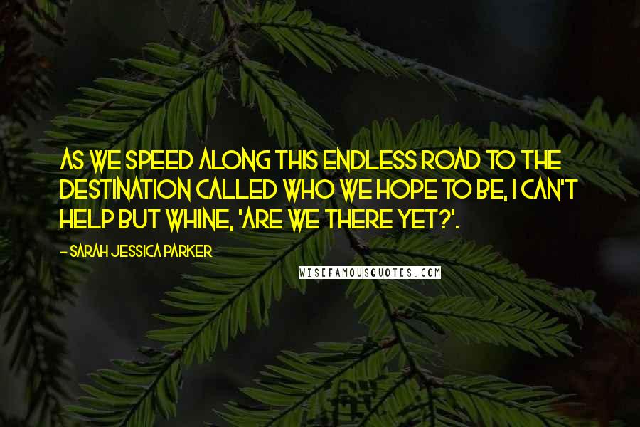 Sarah Jessica Parker Quotes: As we speed along this endless road to the destination called who we hope to be, I can't help but whine, 'Are we there yet?'.