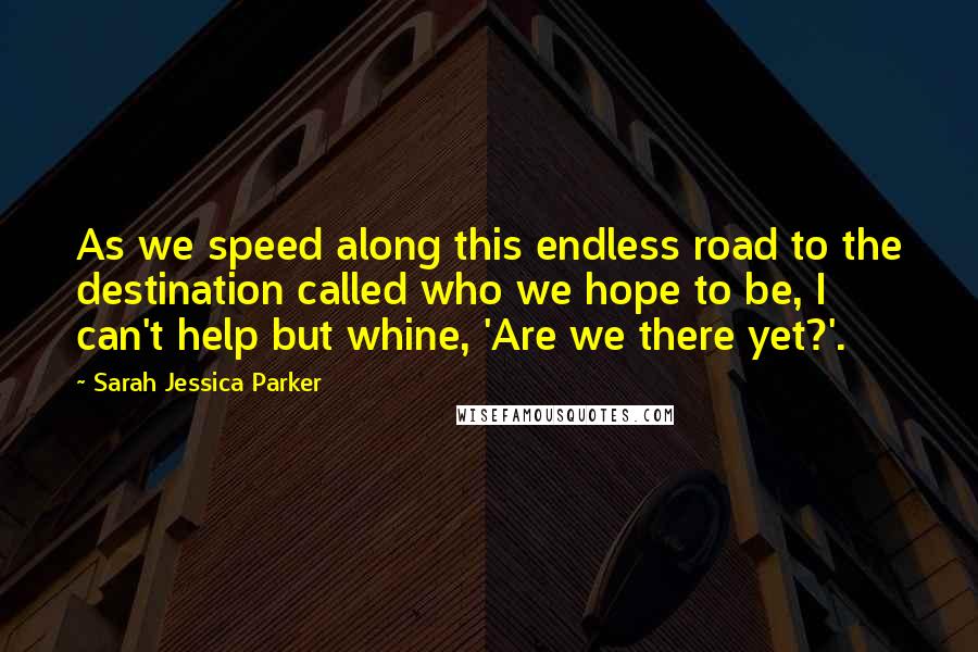 Sarah Jessica Parker Quotes: As we speed along this endless road to the destination called who we hope to be, I can't help but whine, 'Are we there yet?'.