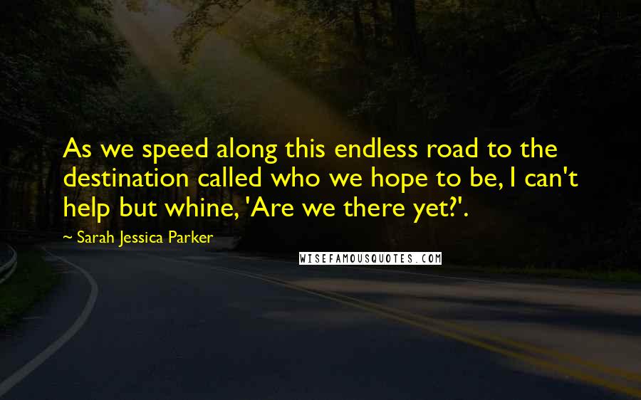Sarah Jessica Parker Quotes: As we speed along this endless road to the destination called who we hope to be, I can't help but whine, 'Are we there yet?'.