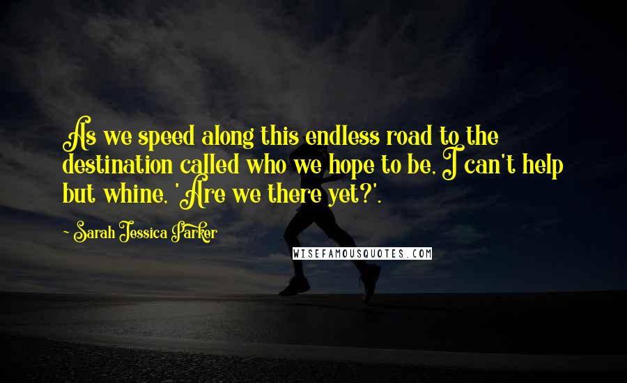 Sarah Jessica Parker Quotes: As we speed along this endless road to the destination called who we hope to be, I can't help but whine, 'Are we there yet?'.