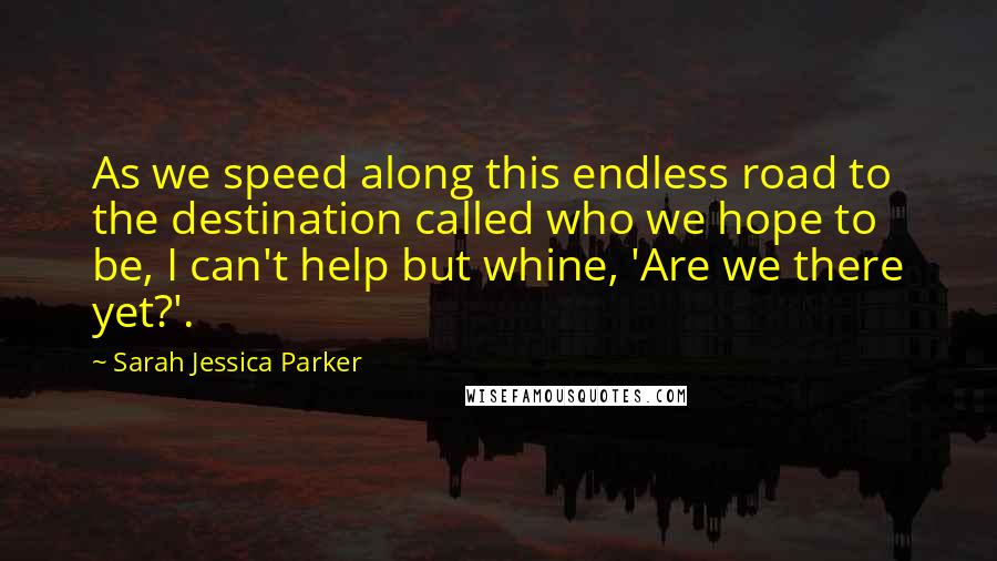 Sarah Jessica Parker Quotes: As we speed along this endless road to the destination called who we hope to be, I can't help but whine, 'Are we there yet?'.
