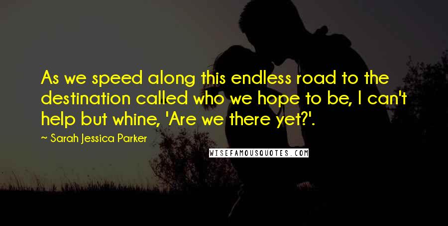 Sarah Jessica Parker Quotes: As we speed along this endless road to the destination called who we hope to be, I can't help but whine, 'Are we there yet?'.