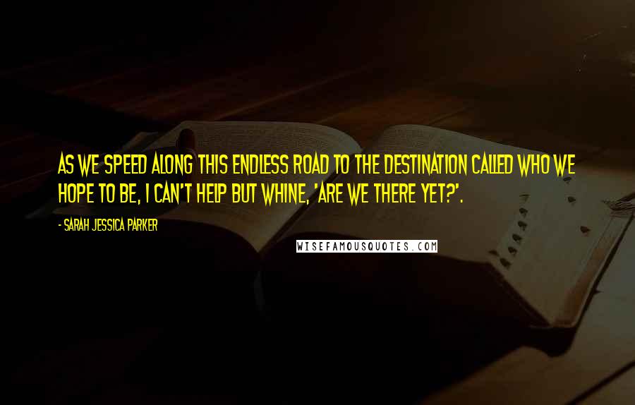 Sarah Jessica Parker Quotes: As we speed along this endless road to the destination called who we hope to be, I can't help but whine, 'Are we there yet?'.