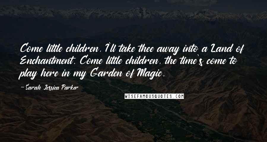 Sarah Jessica Parker Quotes: Come little children, I'll take thee away into a Land of Enchantment. Come little children, the time's come to play here in my Garden of Magic.