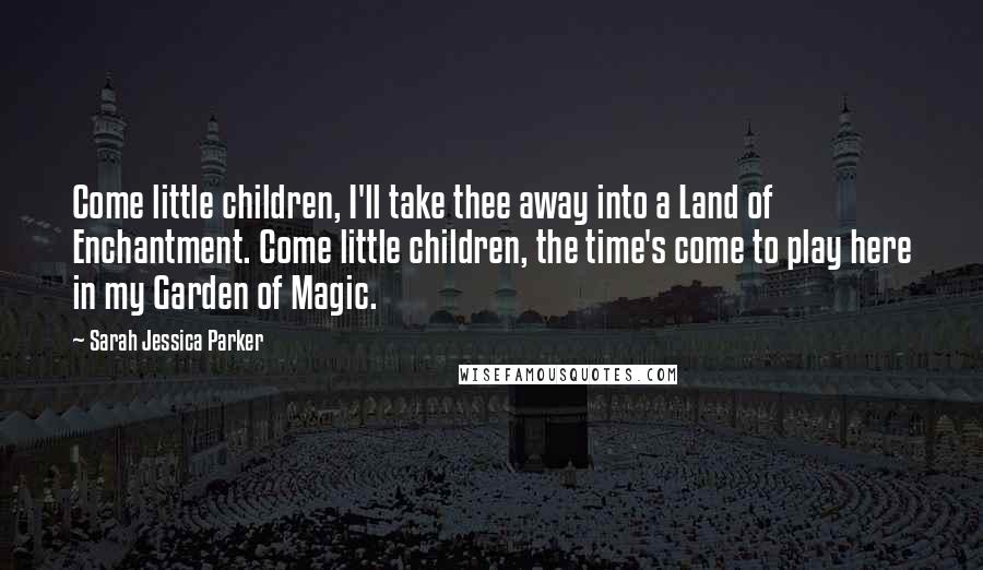 Sarah Jessica Parker Quotes: Come little children, I'll take thee away into a Land of Enchantment. Come little children, the time's come to play here in my Garden of Magic.