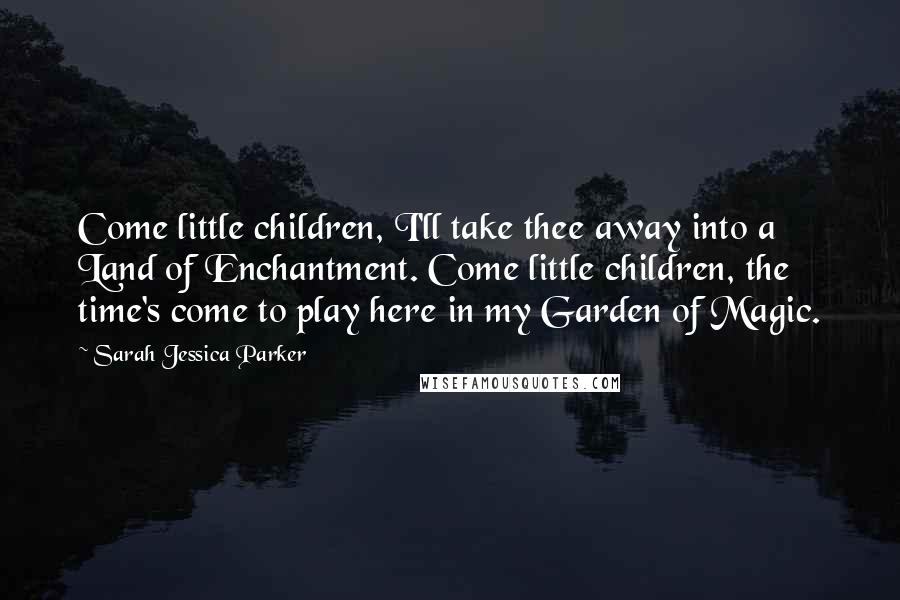 Sarah Jessica Parker Quotes: Come little children, I'll take thee away into a Land of Enchantment. Come little children, the time's come to play here in my Garden of Magic.