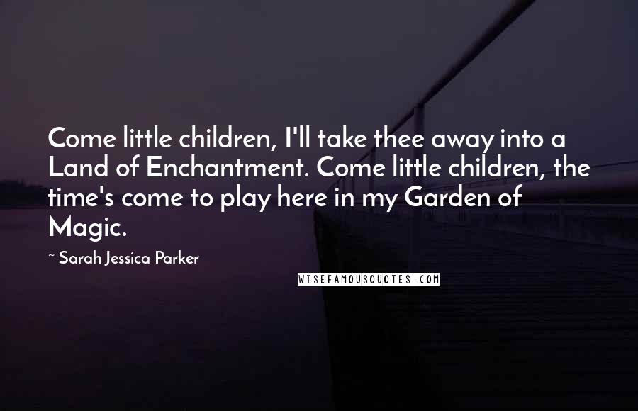 Sarah Jessica Parker Quotes: Come little children, I'll take thee away into a Land of Enchantment. Come little children, the time's come to play here in my Garden of Magic.