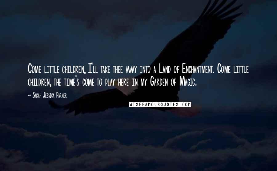 Sarah Jessica Parker Quotes: Come little children, I'll take thee away into a Land of Enchantment. Come little children, the time's come to play here in my Garden of Magic.