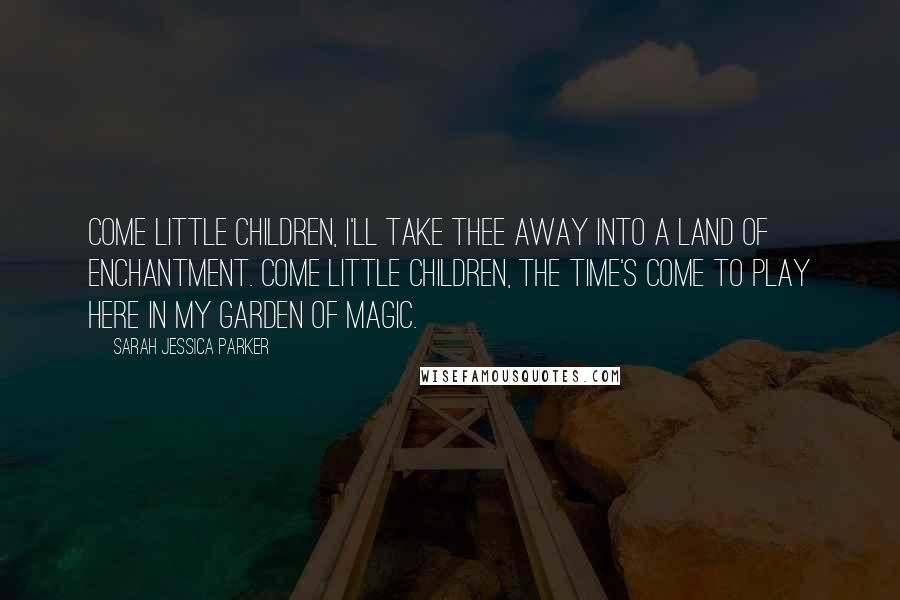 Sarah Jessica Parker Quotes: Come little children, I'll take thee away into a Land of Enchantment. Come little children, the time's come to play here in my Garden of Magic.