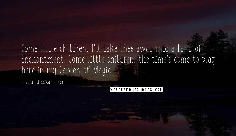 Sarah Jessica Parker Quotes: Come little children, I'll take thee away into a Land of Enchantment. Come little children, the time's come to play here in my Garden of Magic.