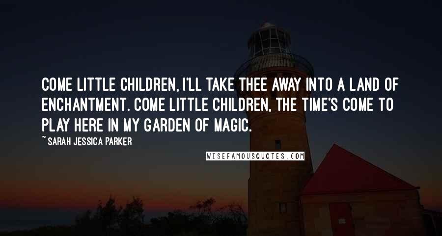 Sarah Jessica Parker Quotes: Come little children, I'll take thee away into a Land of Enchantment. Come little children, the time's come to play here in my Garden of Magic.