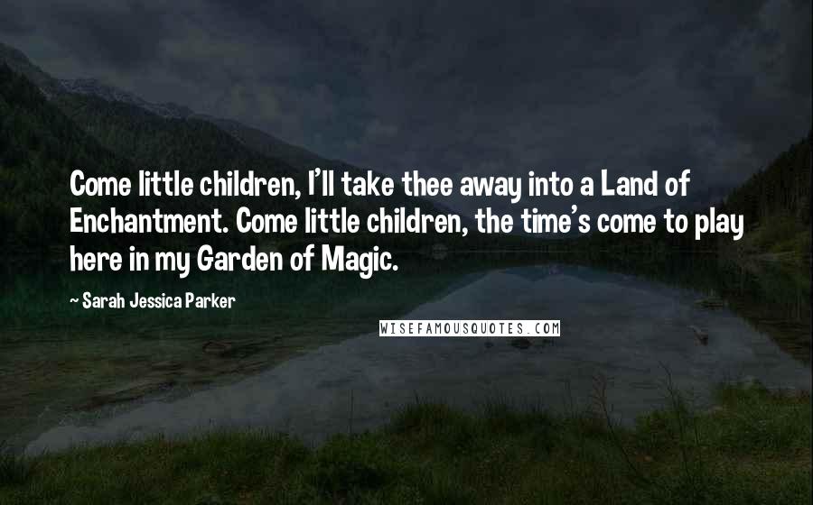 Sarah Jessica Parker Quotes: Come little children, I'll take thee away into a Land of Enchantment. Come little children, the time's come to play here in my Garden of Magic.