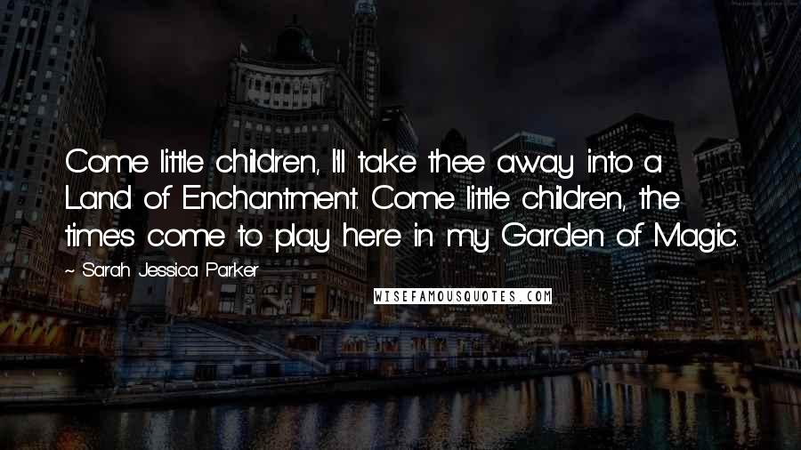 Sarah Jessica Parker Quotes: Come little children, I'll take thee away into a Land of Enchantment. Come little children, the time's come to play here in my Garden of Magic.