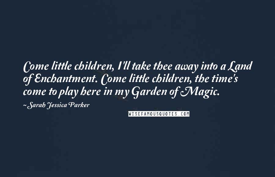 Sarah Jessica Parker Quotes: Come little children, I'll take thee away into a Land of Enchantment. Come little children, the time's come to play here in my Garden of Magic.