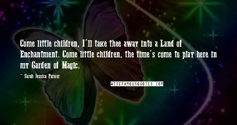 Sarah Jessica Parker Quotes: Come little children, I'll take thee away into a Land of Enchantment. Come little children, the time's come to play here in my Garden of Magic.