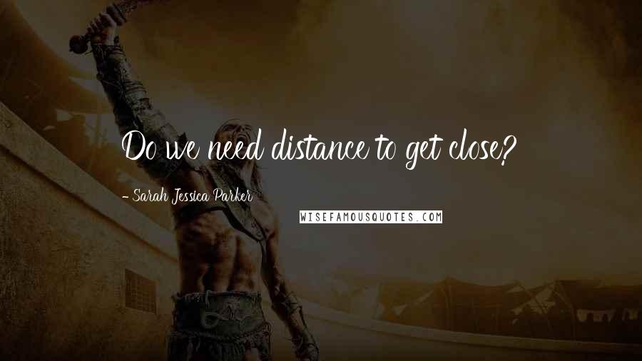 Sarah Jessica Parker Quotes: Do we need distance to get close?