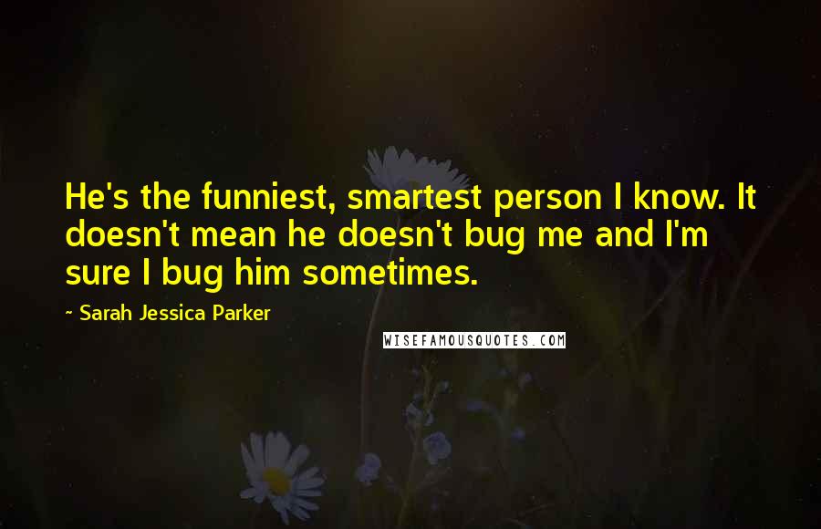 Sarah Jessica Parker Quotes: He's the funniest, smartest person I know. It doesn't mean he doesn't bug me and I'm sure I bug him sometimes.