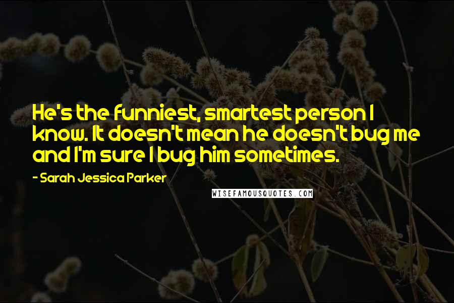 Sarah Jessica Parker Quotes: He's the funniest, smartest person I know. It doesn't mean he doesn't bug me and I'm sure I bug him sometimes.