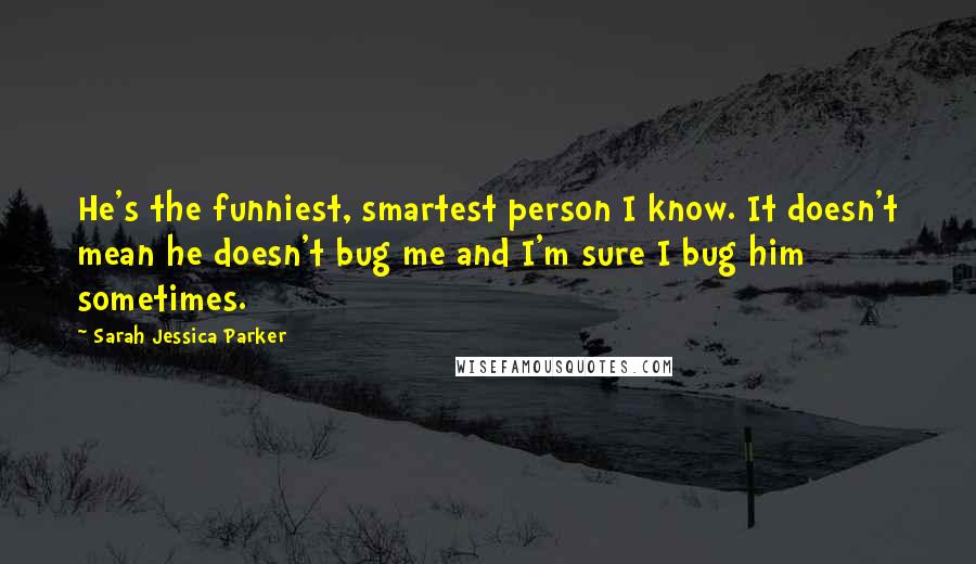 Sarah Jessica Parker Quotes: He's the funniest, smartest person I know. It doesn't mean he doesn't bug me and I'm sure I bug him sometimes.