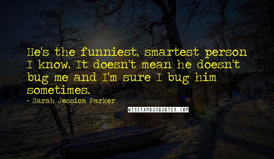 Sarah Jessica Parker Quotes: He's the funniest, smartest person I know. It doesn't mean he doesn't bug me and I'm sure I bug him sometimes.