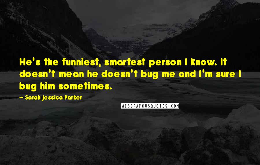 Sarah Jessica Parker Quotes: He's the funniest, smartest person I know. It doesn't mean he doesn't bug me and I'm sure I bug him sometimes.