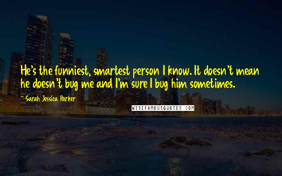 Sarah Jessica Parker Quotes: He's the funniest, smartest person I know. It doesn't mean he doesn't bug me and I'm sure I bug him sometimes.