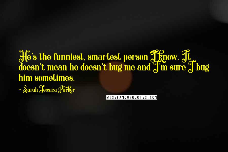 Sarah Jessica Parker Quotes: He's the funniest, smartest person I know. It doesn't mean he doesn't bug me and I'm sure I bug him sometimes.